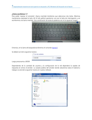 Especialización docente de nivel superior en educación y TIC. Ministerio de Educación de la Nación
¿Cómo escribimos ?
Para poder ingresar el comando  (barra invertida) tendremos que seleccionar dos teclas. Mientras
mantenemos apretada la tecla Alt Gr (alt gráfico) apretamos una vez la tecla de interrogación y así
escribiremos una barra invertida. Esta combinación de teclas la podemos ver en la siguiente imagen.
Entonces, en la barra de búsqueda escribiremos el comando server1
Se deberá ver de la siguiente manera:
Luego presionamos ENTER.
Dependiendo de la cantidad de usuarios y la configuración de la red dependerá la rapidez de
respuesta en entrar al servidor. La carpeta pública del servidor donde volcaremos todo el material a
trabajar se verá de la siguiente manera en nuestra netbook.
 
