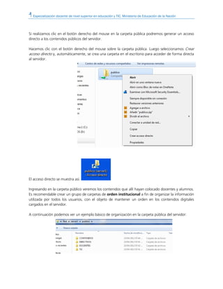 Especialización docente de nivel superior en educación y TIC. Ministerio de Educación de la Nación
Si realizamos clic en el botón derecho del mouse en la carpeta pública podremos generar un acceso
directo a los contenidos públicos del servidor.
Hacemos clic con el botón derecho del mouse sobre la carpeta pública. Luego seleccionamos Crear
acceso directo y, automáticamente, se crea una carpeta en el escritorio para acceder de forma directa
al servidor.
El acceso directo se muestra así.
Ingresando en la carpeta público veremos los contenidos que allí hayan colocado docentes y alumnos.
Es recomendable crear un grupo de carpetas de orden institucional a fin de organizar la información
utilizada por todos los usuarios, con el objeto de mantener un orden en los contenidos digitales
cargados en el servidor.
A continuación podemos ver un ejemplo básico de organización en la carpeta pública del servidor:
 