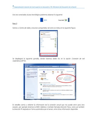 Especialización docente de nivel superior en educación y TIC. Ministerio de Educación de la Nación
Una vez conectados al piso tecnológico podremos observar lo siguiente:
Paso 3
Vamos a Centro de redes y recursos compartidos, tal como se indica en la siguiente figura:
Se desplegará la siguiente pantalla, donde haremos doble clic en la opción Conexión de red
inalámbrica (AP10).
En detalles vamos a obtener la información de la conexión actual que nos puede servir para otra
ocasión, por ejemplo tenemos la MAC Address o también llamada dirección física, como así también
la dirección IP asignada en forma automática por el server, entre otras información disponible.
 