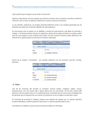 Especialización docente de nivel superior en educación y TIC. Ministerio de Educación de la Nación
¿Qué significa que el ingreso sea de orden institucional?
Significa, básicamente, que las carpetas que veamos a primera vista al ingresar al servidor lo define la
institución, por lo tanto no debiera modificarse sin previo consenso institucional.
Si, por ejemplo, ingresamos a la carpeta Docentes podremos entrar a las carpetas generadas por los
docentes que alojan los contenidos digitales de cada asignatura.
Se recomienda crear la carpeta con el Apellido y nombre de cada docente y allí alojar el contenido a
trabajar. Si el docente dictara más de una asignatura, dentro de la carpeta que lleva su nombre, podría
crear las sub-carpetas con las materias que enseña. De esta manera el alumno podrá identificar más
fácilmente la carpeta donde se encuentra el material a descargar.
Dentro de la carpeta “Contenidos” por ejemplo podremos ver los escritorios alumnos, familias,
docentes.
2)2)2)2) Linux:
Una de las funciones del Servidor es compartir archivos (textos, imágenes, vídeos, música,
presentaciones, etc.) de manera ágil y segura dentro de una red escolar. Así de esta manera el/la
docente o alumno podrá incluir en su carpeta personal, contenidos de uso común para ser bajados por
las personas que lo requieran de una manera muy dinámica como se explica en este paso a paso.
Al momento de encender la netbook notamos que además de ingresar por un sistema operativo
privativo (Windows), también podemos hacerlo por un sistema operativo libre (Linux).
Encendemos la netbook y veremos que enciende por defecto en Windows.
 