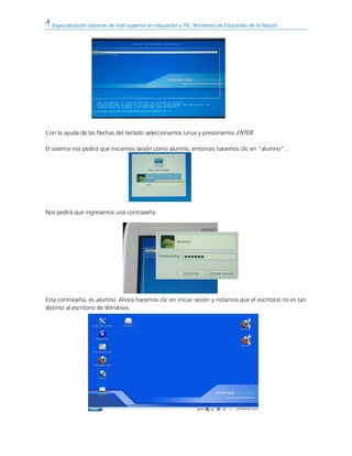 Especialización docente de nivel superior en educación y TIC. Ministerio de Educación de la Nación
Con la ayuda de las flechas del teclado seleccionamos Linux y presionamos ENTER.
El sistema nos pedirá que iniciemos sesión como alumno, entonces hacemos clic en “alumno”…
Nos pedirá que ingresemos una contraseña.
Esta contraseña, es alumno. Ahora hacemos clic en iniciar sesión y notamos que el escritorio no es tan
distinto al escritorio de Windows.
 