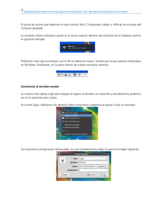 Especialización docente de nivel superior en educación y TIC. Ministerio de Educación de la Nación
El punto de acceso que elegimos en este tutorial Aula 7_8 equivale a elegir a APxx de las escuelas del
Conectar Igualdad.
La conexión estará realizada cuando en la parte superior derecha del escritorio de la netbook veamos
el siguiente mensaje.
Podremos notar que la conexión con el AP se realiza en menos tiempo que el que estamos habituados
en Windows. Finalmente, en la parte inferior de nuestro escritorio veremos:
Conectarse al servidor escolar
La manera más rápida y ágil para trabajar el ingreso al servidor con docentes y estudiantes la podemos
ver en el siguiente paso a paso.
En primer lugar, realizamos clic derecho sobre el escritorio y elegimos la opción Crear un lanzador.
Se mostrará la configuración del lanzador, la cual completaremos según muestra la imagen siguiente:
 