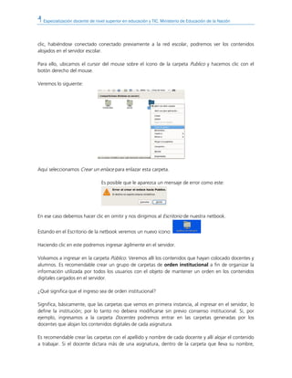 Especialización docente de nivel superior en educación y TIC. Ministerio de Educación de la Nación
clic, habiéndose conectado conectado previamente a la red escolar, podremos ver los contenidos
alojados en el servidor escolar.
Para ello, ubicamos el cursor del mouse sobre el ícono de la carpeta Publico y hacemos clic con el
botón derecho del mouse.
Veremos lo siguiente:
Aquí seleccionamos Crear un enlace para enlazar esta carpeta.
Es posible que le aparezca un mensaje de error como este:
En ese caso debemos hacer clic en omitir y nos dirigimos al Escritorio de nuestra netbook.
Estando en el Escritorio de la netbook veremos un nuevo icono:
Haciendo clic en este podremos ingresar ágilmente en el servidor.
Volvamos a ingresar en la carpeta Público. Veremos allí los contenidos que hayan colocado docentes y
alumnos. Es recomendable crear un grupo de carpetas de orden institucional a fin de organizar la
información utilizada por todos los usuarios con el objeto de mantener un orden en los contenidos
digitales cargados en el servidor.
¿Qué significa que el ingreso sea de orden institucional?
Significa, básicamente, que las carpetas que vemos en primera instancia, al ingresar en el servidor, lo
define la institución; por lo tanto no debiera modificarse sin previo consenso institucional. Si, por
ejemplo, ingresamos a la carpeta Docentes podremos entrar en las carpetas generadas por los
docentes que alojan los contenidos digitales de cada asignatura.
Es recomendable crear las carpetas con el apellido y nombre de cada docente y allí alojar el contenido
a trabajar. Si el docente dictara más de una asignatura, dentro de la carpeta que lleva su nombre,
 