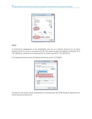 Especialización docente de nivel superior en educación y TIC. Ministerio de Educación de la Nación
Paso 4
A continuación trabajaremos en las Propiedades, esto nos va a permitir ponernos en el mismo
segmento de IP en el que se encuentran los AP. Para todos los pisos tecnológicos la dirección IP es
192.168.254.xx, donde xx es el número del AP, en nuestro caso AP10: 192.168.254.10
En la siguiente ventana iremos al Protocolo de Internet versión 4 (TCP/IPv4).
Entrando en esta opción iremos directamente a la configuración del TCP/IP donde le asignaremos en
forma manual una dirección IP.
 