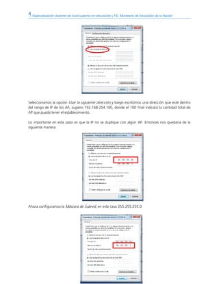 Especialización docente de nivel superior en educación y TIC. Ministerio de Educación de la Nación
Seleccionamos la opción Usar la siguiente dirección y luego escribimos una dirección que esté dentro
del rango de IP de los AP, sugiero 192.168.254.100, donde el 100 final indicará la cantidad total de
AP que pueda tener el establecimiento.
Lo importante en este paso es que la IP no se duplique con algún AP. Entonces nos quedaría de la
siguiente manera.
Ahora configuramos la Máscara de Subred, en este caso 255.255.255.0
 