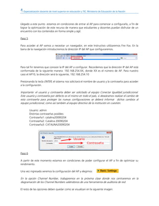 Especialización docente de nivel superior en educación y TIC. Ministerio de Educación de la Nación
Llegado a este punto estamos en condiciones de entrar al AP para comenzar a configurarlo, a fin de
lograr la optimización de este recurso de manera que estudiantes y docentes puedan disfrutar de un
encuentro con los contenidos en forma simple y ágil.
Paso 5
Para acceder al AP vamos a necesitar un navegador, en este Instructivo utilizaremos Fire Fox. En la
barra de la navegación introduciremos la dirección IP del AP que configuraremos.
Para tal fin tenemos que conocer la IP del AP a configurar. Recordemos que la dirección IP del AP está
conformada de la siguiente manera: 192.168.254.XX, donde XX es el número de AP. Para nuestro
caso el AP10, la dirección será la siguiente, 192.168.254.10
Presionando la tecla ENTER, el sistema nos solicitará el nombre de usuario y la contraseña para acceder
a la configuración.
Importante: el usuario y contraseña deber ser solicitado al equipo Conectar Igualdad jurisdiccional.
Este usuario y contraseña por defecto es el mismo en todo el país, si deseáramos realizar el cambio de
esta contraseña para proteger las nuevas configuraciones se deberá informar dichos cambios al
equipo jurisdiccional, como así también al equipo directivo de la institución en cuestión.
Usuario: admin
Distintas contraseñas posibles:
Contraseña1: catalina20090204
Contraseña2: Catalina 20090204
Contraseña3: CATALINA20090204
Paso 6
A partir de este momento estamos en condiciones de poder configurar el AP a fin de optimizar su
rendimiento.
Una vez ingresado veremos la configuración del AP y elegimos:
En la opción Channel Number, trabajaremos en la próxima clase donde nos centraremos en la
diagramación de los Channel Numbers valiéndonos de una herramienta de auditoría de red.
El resto de las opciones deben quedar como se visualizan en la siguiente imagen:
 