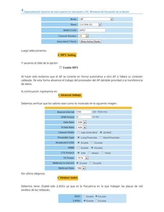 Especialización docente de nivel superior en educación y TIC. Ministerio de Educación de la Nación
Luego seleccionamos:
Y sacamos el tilde de la opción:
Al hacer esto evitamos que el AP se conecte en forma automática a otro AP si fallara su conexión
cableada. De esta forma aliviamos el trabajo del procesador del AP dándole prioridad a la transferencia
de datos.
A continuación ingresamos en:
Debemos verificar que los valores sean como lo mostrado en la siguiente imagen:
Por último elegimos:
Debemos tener Enable solo 2,4Ghz ya que es la frecuencia en la que trabajan las placas de red
wireless de las netbooks.
 