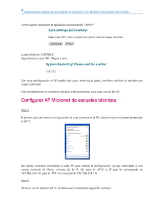 Especialización docente de nivel superior en educación y TIC. Ministerio de Educación de la Nación
Continuación realizamos la aplicación seleccionando “APPLY”
Luego elegimos CONTINUE
Aguardamos a que OK( ) llegue a cero.
Con esta configuración el AP queda listo para, entre otras cosas, transferir archivos al servidor con
mayor velocidad.
Este procedimiento es necesario realizarlo individualmente para cada uno de los AP.
Configurar AP Micronet de escuelas técnicasConfigurar AP Micronet de escuelas técnicasConfigurar AP Micronet de escuelas técnicasConfigurar AP Micronet de escuelas técnicas
Paso 1
El primer paso de nuestra configuración va a ser conectarse al AP, utilizaremos en el presente ejemplo
el AP10.
No resulta necesario conectarse a cada AP para realizar la configuración, ya que conectado a uno
vamos variando el último número de la IP. (Ej: para el AP10 la IP que le corresponde es
192.168.254.10, para el AP11 le corresponde 192.168.254.11)
Paso 2
Al hacer un clic sobre el AP10 el sistema nos mostrará la siguiente ventana:
 