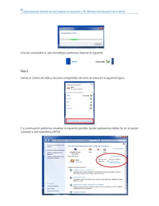 Especialización docente de nivel superior en educación y TIC. Ministerio de Educación de la Nación
Una vez conectados al piso tecnológico podremos observar lo siguiente:
Paso 3
Vamos al Centro de redes y recursos compartidos, tal como se indica en la siguiente figura:
Y a continuación podremos visualizar la siguiente pantalla, donde realizaremos doble clic en la opción
conexión a red inalámbrica (AP10).
 