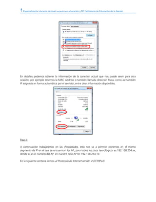 Especialización docente de nivel superior en educación y TIC. Ministerio de Educación de la Nación
En detalles podemos obtener la información de la conexión actual que nos puede servir para otra
ocasión, por ejemplo tenemos la MAC Address o también llamada dirección física, como así también
IP asignada en forma automática por el servidor, entre otras información disponibles.
Paso 4
A continuación trabajaremos en las Propiedades, esto nos va a permitir ponernos en el mismo
segmento de IP en el que se encuentran los AP, para todos los pisos tecnológicos es 192.168.254.xx,
donde xx es el número del AP, en nuestro caso AP10: 192.168.254.10
En la siguiente ventana iremos al Protocolo de Internet versión 4 (TCP/IPv4).
 