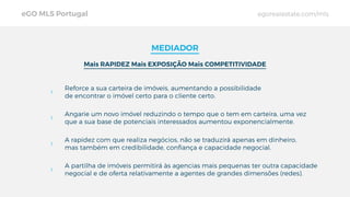 eGO MLS Portugal egorealestate.com/mls
MEDIADOR
Mais RAPIDEZ Mais EXPOSIÇÃO Mais COMPETITIVIDADE
Reforce a sua carteira de imóveis, aumentando a possibilidade
de encontrar o imóvel certo para o cliente certo.
Angarie um novo imóvel reduzindo o tempo que o tem em carteira, uma vez
que a sua base de potenciais interessados aumentou exponencialmente.
A rapidez com que realiza negócios, não se traduzirá apenas em dinheiro,
mas também em credibilidade, conﬁança e capacidade negocial.
A partilha de imóveis permitirá às agencias mais pequenas ter outra capacidade
negocial e de oferta relativamente a agentes de grandes dimensões (redes).
 