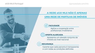 eGO MLS Portugal egorealestate.com/mls
A REDE eGO MLS NÃO É APENAS
UMA REDE DE PARTILHA DE IMÓVEIS
FACILIDADE
OFERTA ALARGADA
SEGURANÇA
Agiliza a cooperação entre
proﬁssionais imobiliários
Apresenta um elevado conjunto de
imóveis ao nível nacional
Garante que cada parceria é transparente
e com todas as condições deﬁnidas
 