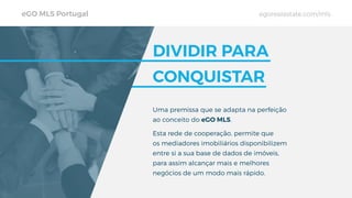 eGO MLS Portugal egorealestate.com/mls
Uma premissa que se adapta na perfeição
ao conceito do eGO MLS.
Esta rede de cooperação, permite que
os mediadores imobiliários disponibilizem
entre si a sua base de dados de imóveis,
para assim alcançar mais e melhores
negócios de um modo mais rápido.
DIVIDIR PARA
CONQUISTAR
 