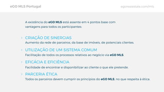 Aumento da rede de parceiros, da base de imóveis, de potenciais clientes.
Facilidade de encontrar e disponibilizar ao cliente o que ele pretende.
Todos os parceiros devem cumprir os princípios do eGO MLS, no que respeita à ética.
A existência do eGO MLS está assente em 4 pontos base com
vantagens para todos os participantes:
UTILIZAÇÃO DE UM SISTEMA COMUM
EFICÁCIA E EFICIÊNCIA
PARCERIA ÉTICA
eGO MLS Portugal egorealestate.com/mls
CRIAÇÃO DE SINERGIAS
Facilitação de todos os processos relativos ao negócio via eGO MLS.
 