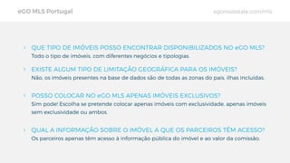 QUE TIPO DE IMÓVEIS POSSO ENCONTRAR DISPONIBILIZADOS NO eGO MLS?
Todo o tipo de imóveis, com diferentes negócios e tipologias.
EXISTE ALGUM TIPO DE LIMITAÇÃO GEOGRÁFICA PARA OS IMÓVEIS?
Não, os imóveis presentes na base de dados são de todas as zonas do país, ilhas incluídas.
POSSO COLOCAR NO eGO MLS APENAS IMÓVEIS EXCLUSIVOS?
Sim pode! Escolha se pretende colocar apenas imóveis com exclusividade, apenas imóveis
sem exclusividade ou ambos.
QUAL A INFORMAÇÃO SOBRE O IMÓVEL A QUE OS PARCEIROS TÊM ACESSO?
Os parceiros apenas têm acesso à informação pública do imóvel e ao valor da comissão.
eGO MLS Portugal egorealestate.com/mls
 