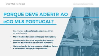 PORQUE DEVE ADERIR AO
eGO MLS PORTUGAL?
São muitos os Benefícios Gerais de partilhar
os seus imóveis:
Maior facilidade na concretização de negócios;
Aumento das forças de angariação e vendas,
sem ter de aumentar os recursos humanos;
Sistematização de processos – o eGO Real Estate
é o elemento de ligação de processos.
eGO MLS Portugal egorealestate.com/mls
 