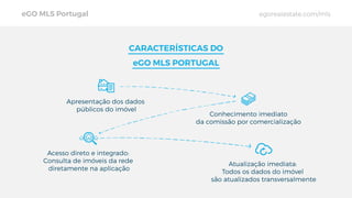 CARACTERÍSTICAS DO
eGO MLS PORTUGAL
Conhecimento imediato
da comissão por comercialização
Acesso direto e integrado:
Consulta de imóveis da rede
diretamente na aplicação
Atualização imediata:
Todos os dados do imóvel
são atualizados transversalmente
Apresentação dos dados
públicos do imóvel
eGO MLS Portugal egorealestate.com/mls
 