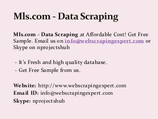 Mls.com - Data Scraping at Affordable Cost! Get Free
Sample. Email us on info@webscrapingexpert.com or
Skype on nprojectshub
- It’s Fresh and high quality database.
- Get Free Sample from us.
Website: http://www.webscrapingexpert.com
Email ID: info@webscrapingexpert.com
Skype: nprojectshub
 