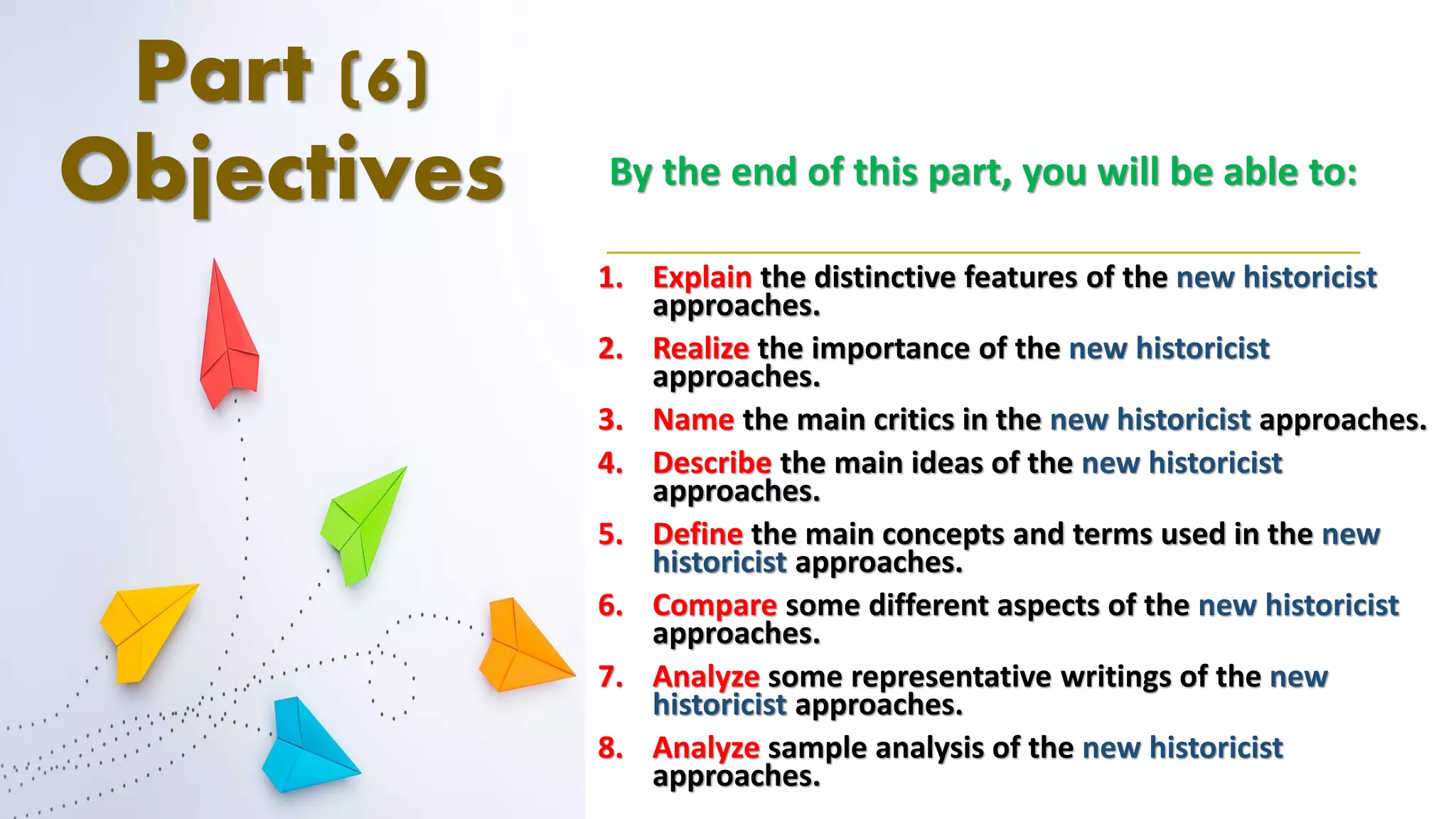 Part (6)
Objectives By the end of this part, you will be able to:
1. Explain the distinctive features of the new historicist
approaches.
2. Realize the importance of the new historicist
approaches.
3. Name the main critics in the new historicist approaches.
4. Describe the main ideas of the new historicist
approaches.
5. Define the main concepts and terms used in the new
historicist approaches.
6. Compare some different aspects of the new historicist
approaches.
7. Analyze some representative writings of the new
historicist approaches.
8. Analyze sample analysis of the new historicist
approaches.
 