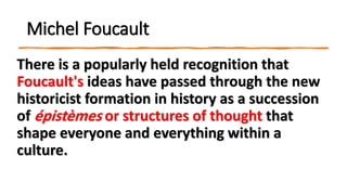 Michel Foucault
There is a popularly held recognition that
Foucault's ideas have passed through the new
historicist formation in history as a succession
of épistèmes or structures of thought that
shape everyone and everything within a
culture.
 