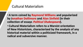 Cultural Materialism
•A term coined by Raymond Williams and popularized
by Jonathan Dollimore and Alan Sinfield (in their
collection of essays Political Shakespeare).
•Cultural Materialism refers to a Marxist orientation
of New Historicism, characterized by the analysis of any
historical material within a politicized framework, in a
radical and subversive manner.
 