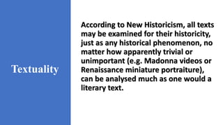 Textuality
According to New Historicism, all texts
may be examined for their historicity,
just as any historical phenomenon, no
matter how apparently trivial or
unimportant (e.g. Madonna videos or
Renaissance miniature portraiture),
can be analysed much as one would a
literary text.
 