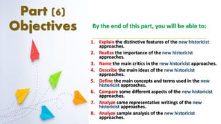Part (6)
Objectives By the end of this part, you will be able to:
1. Explain the distinctive features of the new historicist
approaches.
2. Realize the importance of the new historicist
approaches.
3. Name the main critics in the new historicist approaches.
4. Describe the main ideas of the new historicist
approaches.
5. Define the main concepts and terms used in the new
historicist approaches.
6. Compare some different aspects of the new historicist
approaches.
7. Analyze some representative writings of the new
historicist approaches.
8. Analyze sample analysis of the new historicist
approaches.
 