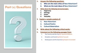 1. Answer the following questions:
1. Who are the main critics of New Historicism?
2. What are the main ideas of New Historicism?
2. Write about the following terms/concepts:-
1. Hegemony
2. Ideology
3. Power
4. Textuality
3. Explain a sample analysis of:
1. New Historicism
2. Cultural Poetics
3. Cultural Materialism
4. Write about the following critical works:
5. Comment on the following passages from:
Part (6) Questions
 