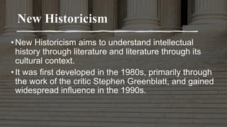 New Historicism
•New Historicism aims to understand intellectual
history through literature and literature through its
cultural context.
•It was first developed in the 1980s, primarily through
the work of the critic Stephen Greenblatt, and gained
widespread influence in the 1990s.
 