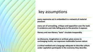 key assumptions
every expressive act is embedded in a network of material
practices
every act of unmasking, critique and opposition uses the tools
it condemns and risks falling prey to the practice it exposes
literary and non-literary "texts" circulate inseparably
no discourse, imaginative or archival, gives access to
unchanging truths, nor expresses inalterable human nature
a critical method and a language adequate to describe culture
under capitalism participate in the economy they describe.
 