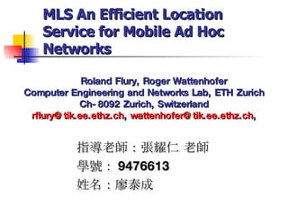 Roland Flury, Roger Wattenhofer Computer Engineering and Networks Lab, ETH Zurich Ch-8092 Zurich, Switzerland [email_address] ,  [email_address] , 指導老師：張耀仁 老師 學號： 9476613 姓名：廖泰成 MLS An Efficient Location Service for Mobile Ad Hoc Networks 
