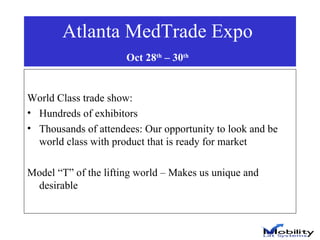Atlanta MedTrade Expo  Oct 28 th  – 30 th   World Class trade show:  Hundreds of exhibitors Thousands of attendees: Our opportunity to look and be world class with product that is ready for market Model “T” of the lifting world – Makes us unique and desirable 