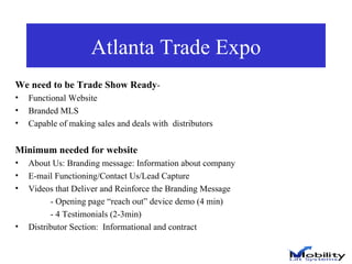 Atlanta Trade Expo We need to be Trade Show Ready - Functional Website Branded MLS Capable of making sales and deals with  distributors Minimum needed for website About Us: Branding message: Information about company E-mail Functioning/Contact Us/Lead Capture Videos that Deliver and Reinforce the Branding Message - Opening page “reach out” device demo (4 min) - 4 Testimonials (2-3min)  Distributor Section:  Informational and contract  