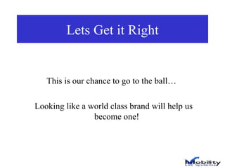 Lets Get it Right This is our chance to go to the ball…  Looking like a world class brand will help us become one! 