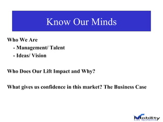 Know Our Minds Who We Are - Management/ Talent - Ideas/ Vision Who Does Our Lift Impact and Why? What gives us confidence in this market? The Business Case  