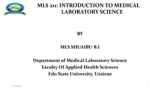 MLS 211: INTRODUCTION TO MEDICAL
LABORATORY SCIENCE
BY
MLS SHUAIBU B.I
Department of Medical Laboratory Science
Faculty Of Applied Health Sciences
Edo State University, Uzairue
25/10/2022 1
 