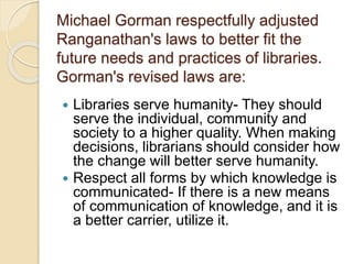 Michael Gorman respectfully adjusted
Ranganathan's laws to better fit the
future needs and practices of libraries.
Gorman'...