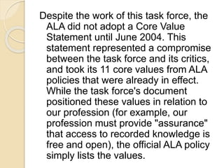 Despite the work of this task force, the
ALA did not adopt a Core Value
Statement until June 2004. This
statement represen...