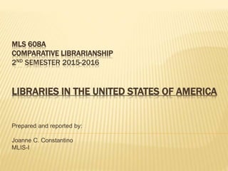 MLS 608A
COMPARATIVE LIBRARIANSHIP
2ND SEMESTER 2015-2016
LIBRARIES IN THE UNITED STATES OF AMERICA
Prepared and reported by:
Joanne C. Constantino
MLIS-I
 