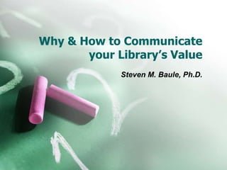 Why & How to Communicate
your Library’s Value
Steven M. Baule, Ph.D.
 