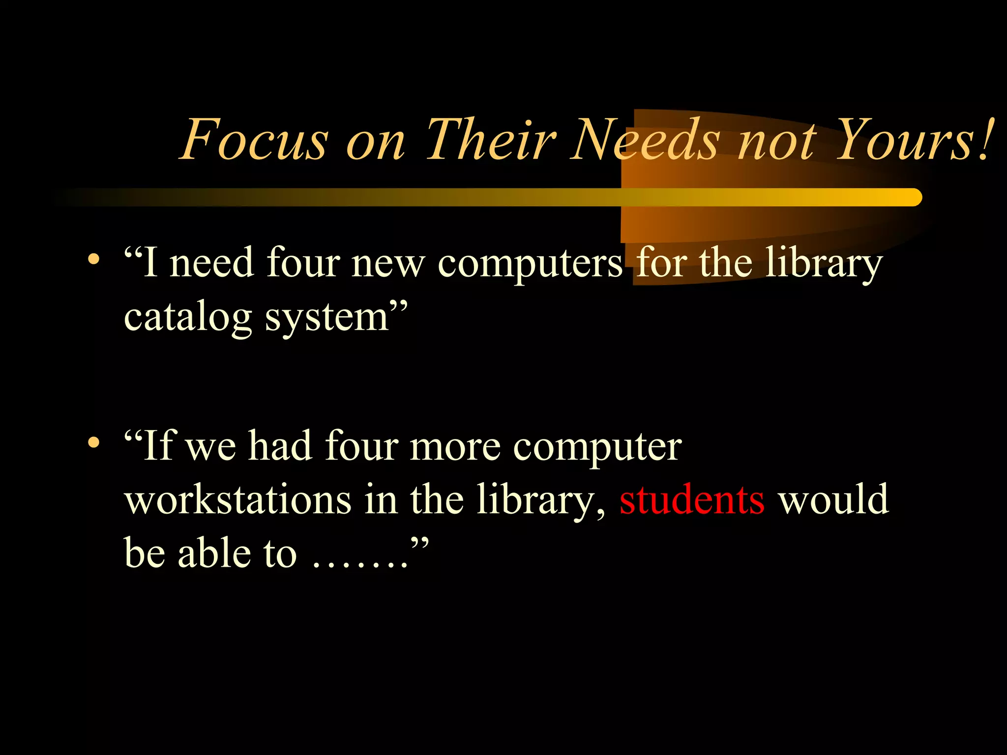 Focus on Their Needs not Yours!
• “I need four new computers for the library
catalog system”
• “If we had four more computer
workstations in the library, students would
be able to …….”
 
