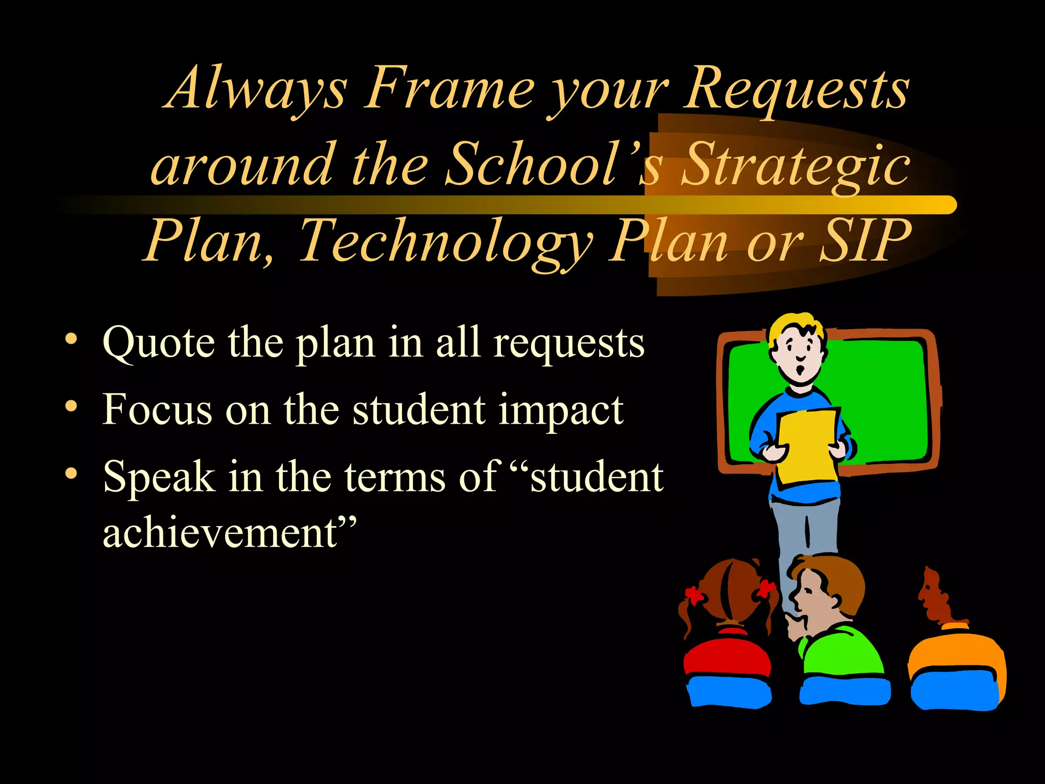 Always Frame your Requests
around the School’s Strategic
Plan, Technology Plan or SIP
• Quote the plan in all requests
• Focus on the student impact
• Speak in the terms of “student
achievement”
 