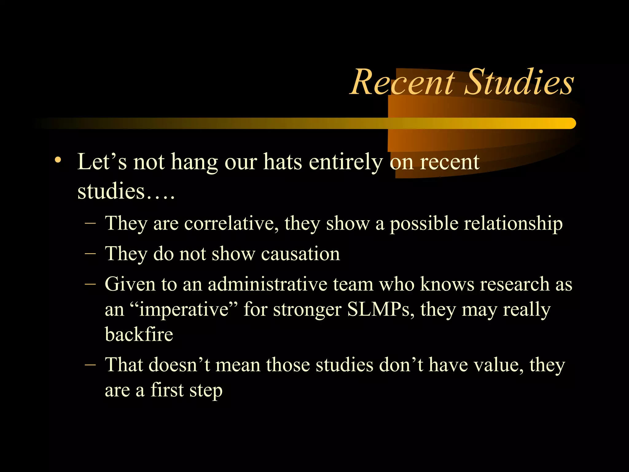 Recent Studies
• Let’s not hang our hats entirely on recent
studies….
– They are correlative, they show a possible relationship
– They do not show causation
– Given to an administrative team who knows research as
an “imperative” for stronger SLMPs, they may really
backfire
– That doesn’t mean those studies don’t have value, they
are a first step
 