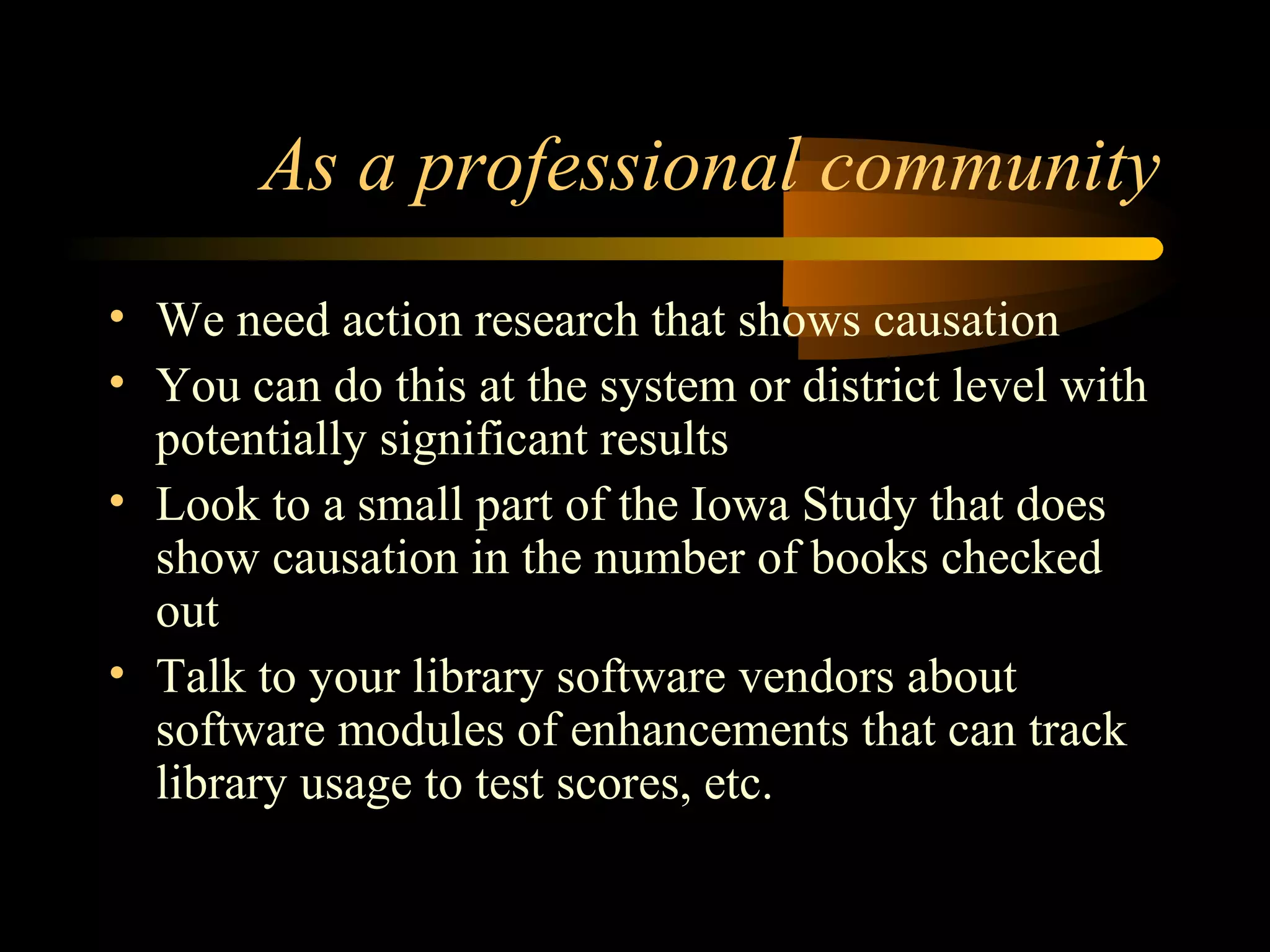 As a professional community
• We need action research that shows causation
• You can do this at the system or district level with
potentially significant results
• Look to a small part of the Iowa Study that does
show causation in the number of books checked
out
• Talk to your library software vendors about
software modules of enhancements that can track
library usage to test scores, etc.
 