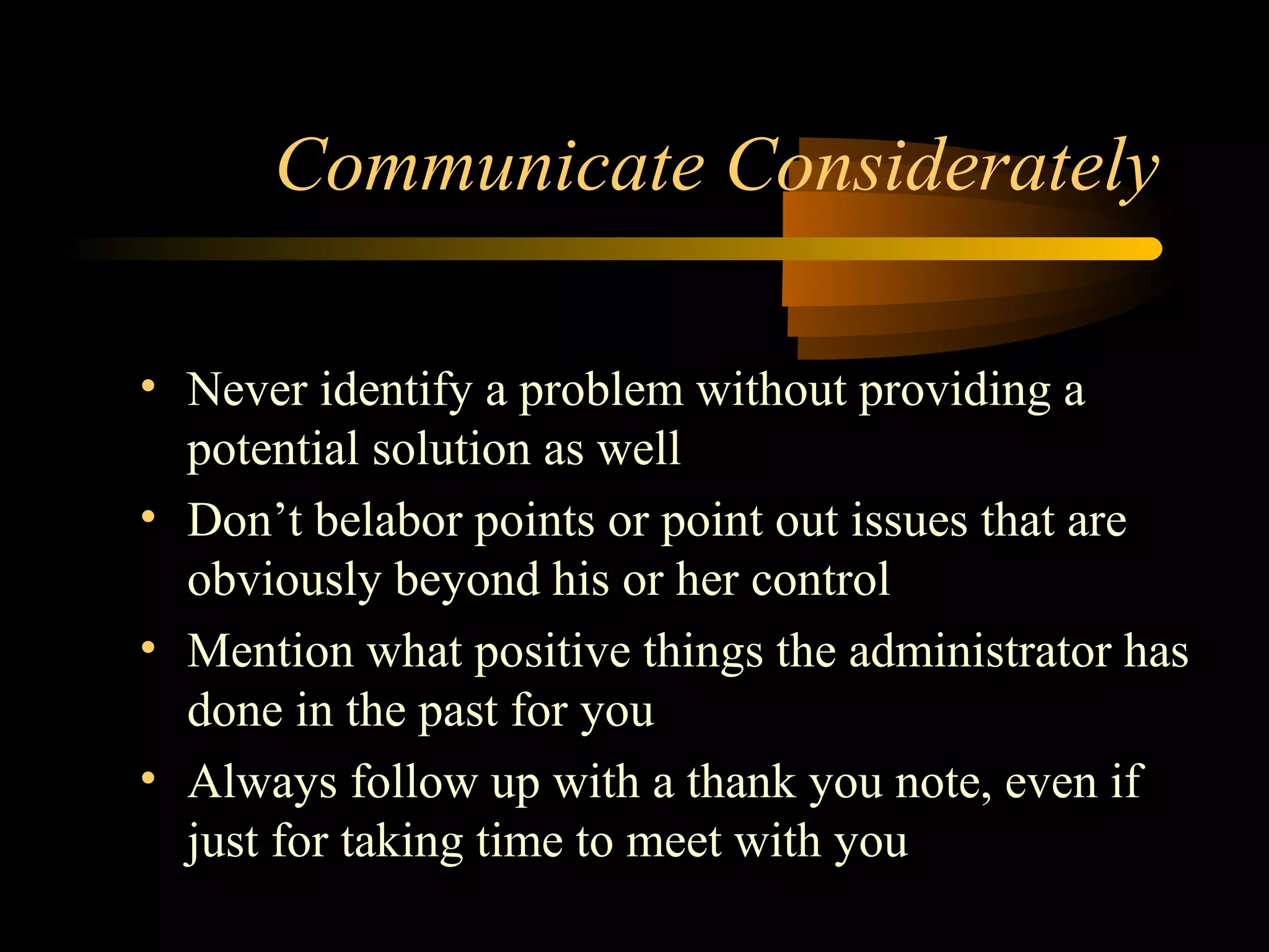 • Never identify a problem without providing a
potential solution as well
• Don’t belabor points or point out issues that are
obviously beyond his or her control
• Mention what positive things the administrator has
done in the past for you
• Always follow up with a thank you note, even if
just for taking time to meet with you
Communicate Considerately
 