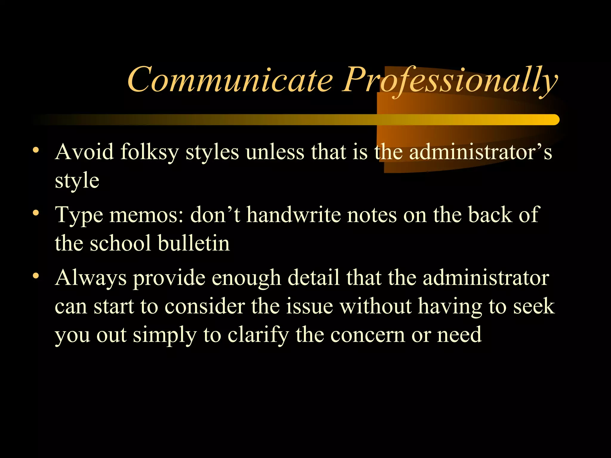 Communicate Professionally
• Avoid folksy styles unless that is the administrator’s
style
• Type memos: don’t handwrite notes on the back of
the school bulletin
• Always provide enough detail that the administrator
can start to consider the issue without having to seek
you out simply to clarify the concern or need
 
