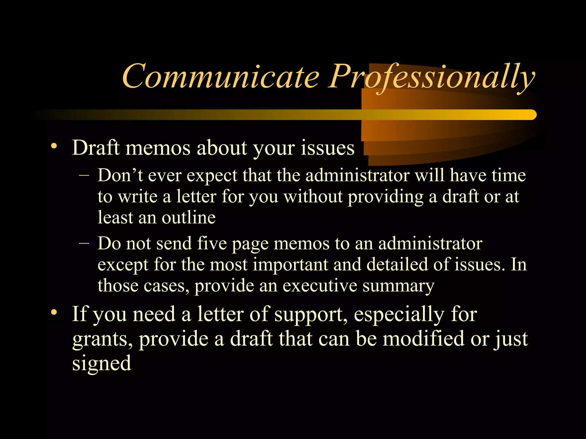 Communicate Professionally
• Draft memos about your issues
– Don’t ever expect that the administrator will have time
to write a letter for you without providing a draft or at
least an outline
– Do not send five page memos to an administrator
except for the most important and detailed of issues. In
those cases, provide an executive summary
• If you need a letter of support, especially for
grants, provide a draft that can be modified or just
signed
 