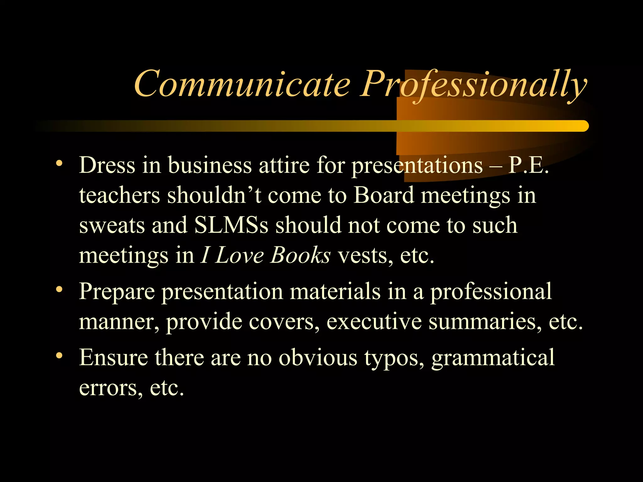 Communicate Professionally
• Dress in business attire for presentations – P.E.
teachers shouldn’t come to Board meetings in
sweats and SLMSs should not come to such
meetings in I Love Books vests, etc.
• Prepare presentation materials in a professional
manner, provide covers, executive summaries, etc.
• Ensure there are no obvious typos, grammatical
errors, etc.
 