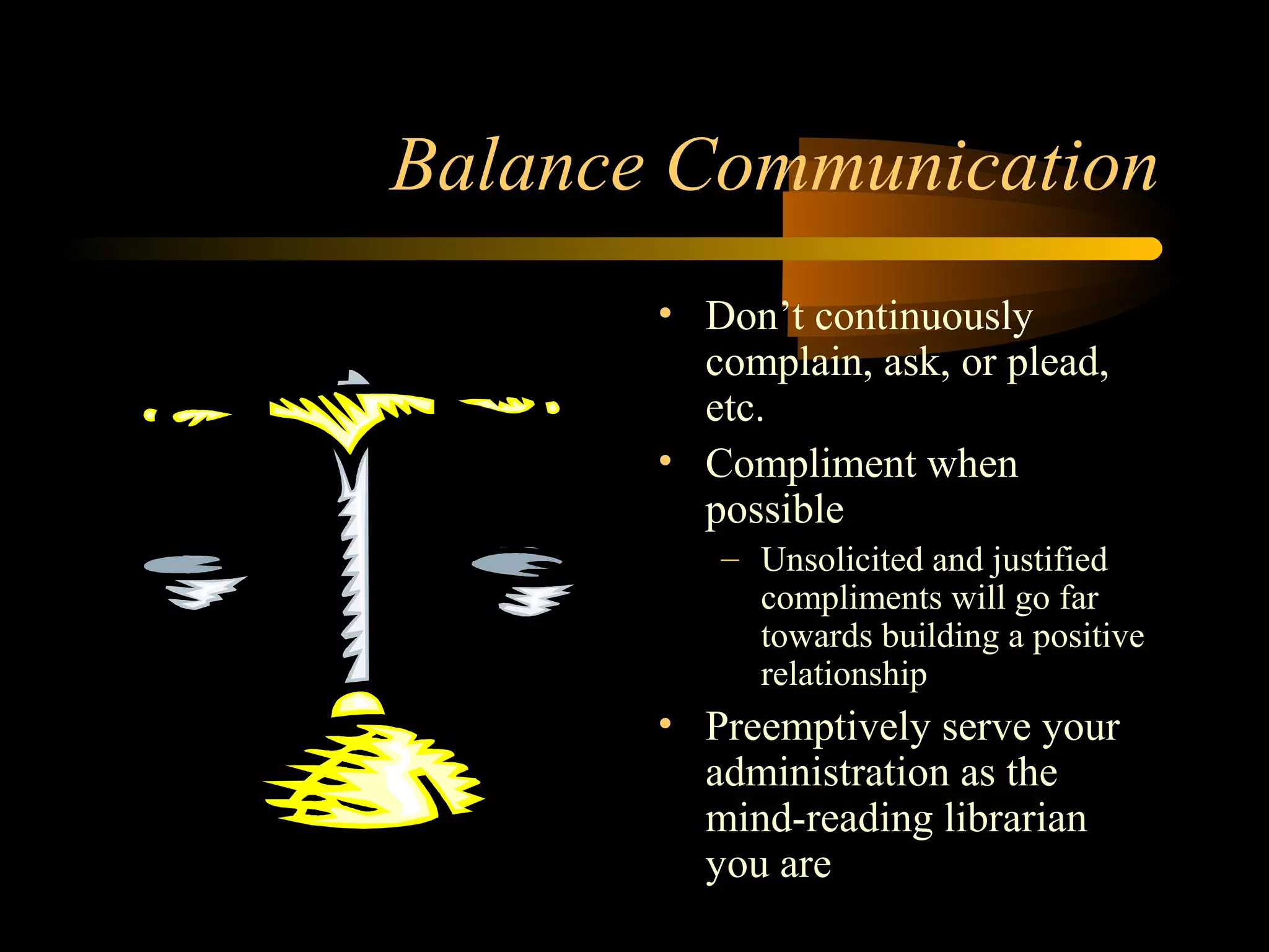 Balance Communication
• Don’t continuously
complain, ask, or plead,
etc.
• Compliment when
possible
– Unsolicited and justified
compliments will go far
towards building a positive
relationship
• Preemptively serve your
administration as the
mind-reading librarian
you are
 
