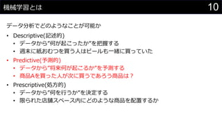 10機械学習とは
データ分析でどのようなことが可能か
• Descriptive(記述的)
• データから”何が起こったか”を把握する
• 週末に紙おむつを買う人はビールも一緒に買っていた
• Predictive(予測的)
• データから”将来何が起こるか”を予測する
• 商品Aを買った人が次に買うであろう商品は？
• Prescriptive(処方的)
• データから”何を行うか”を決定する
• 限られた店舗スペース内にどのような商品を配置するか
 